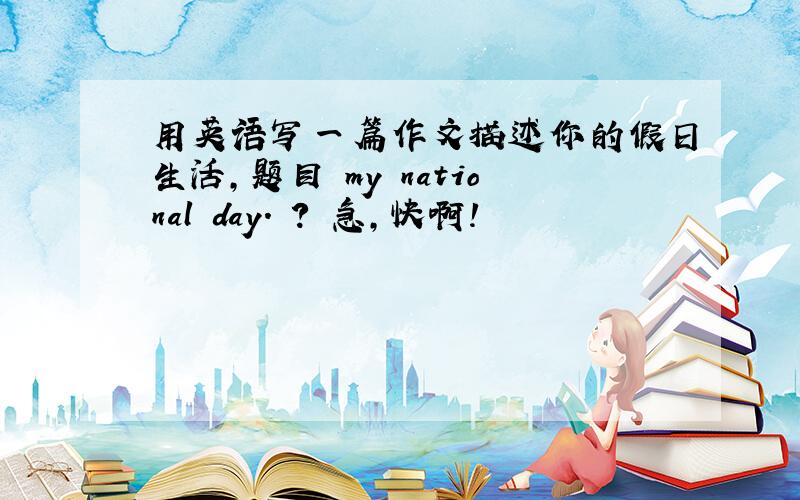 用英语写一篇作文描述你的假日生活,题目 my national day. ? 急,快啊!