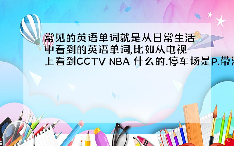 常见的英语单词就是从日常生活中看到的英语单词,比如从电视上看到CCTV NBA 什么的.停车场是P.带汉语意思写上 越多