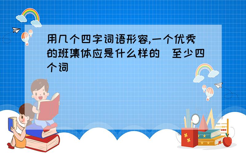 用几个四字词语形容,一个优秀的班集体应是什么样的（至少四个词）