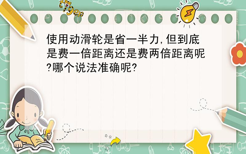 使用动滑轮是省一半力,但到底是费一倍距离还是费两倍距离呢?哪个说法准确呢?