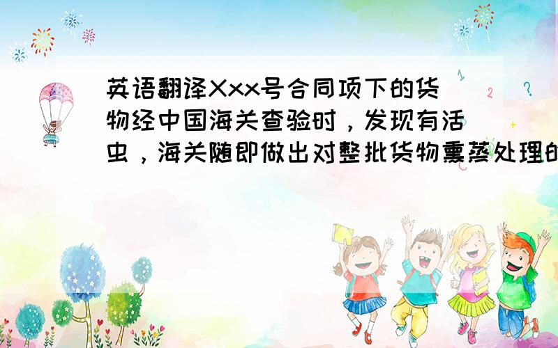 英语翻译Xxx号合同项下的货物经中国海关查验时，发现有活虫，海关随即做出对整批货物熏蒸处理的决定，由此产生了熏蒸费和押车