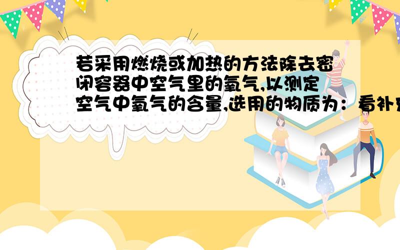 若采用燃烧或加热的方法除去密闭容器中空气里的氧气,以测定空气中氧气的含量,选用的物质为：看补充.