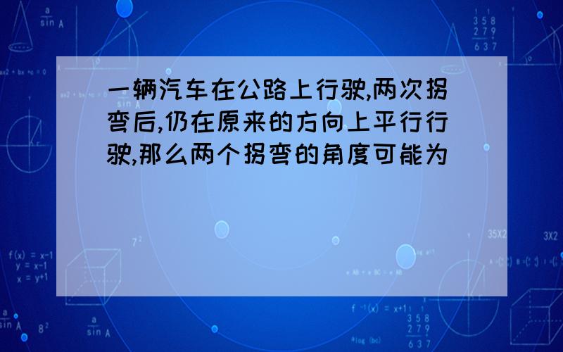 一辆汽车在公路上行驶,两次拐弯后,仍在原来的方向上平行行驶,那么两个拐弯的角度可能为 （ ） (A) 先右