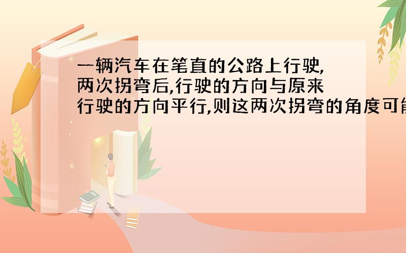 一辆汽车在笔直的公路上行驶,两次拐弯后,行驶的方向与原来行驶的方向平行,则这两次拐弯的角度可能是