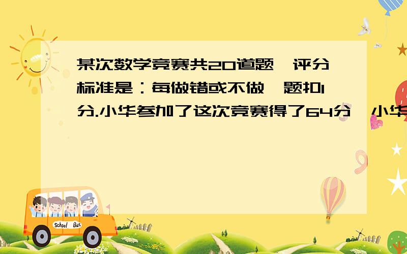 某次数学竞赛共20道题,评分标准是：每做错或不做一题扣1分.小华参加了这次竞赛得了64分,小华做对了几道题?