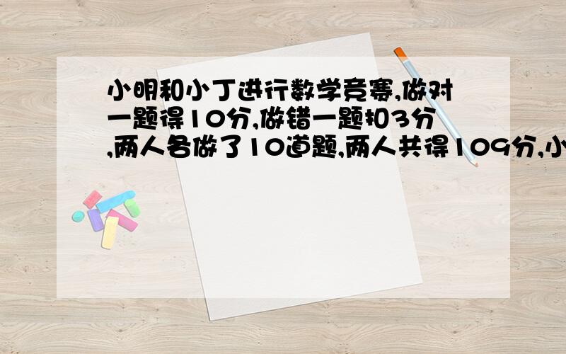 小明和小丁进行数学竞赛,做对一题得10分,做错一题扣3分,两人各做了10道题,两人共得109分,小丁比.