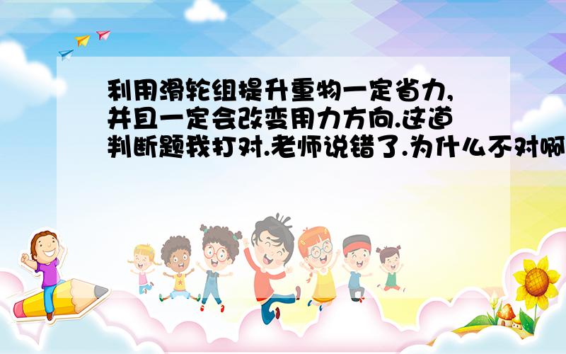 利用滑轮组提升重物一定省力,并且一定会改变用力方向.这道判断题我打对.老师说错了.为什么不对啊?