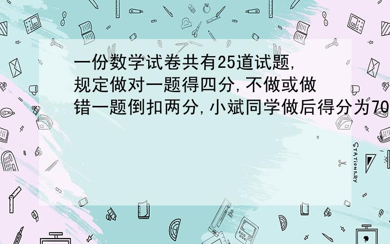 一份数学试卷共有25道试题,规定做对一题得四分,不做或做错一题倒扣两分,小斌同学做后得分为70分,那么他做对的题数为 （