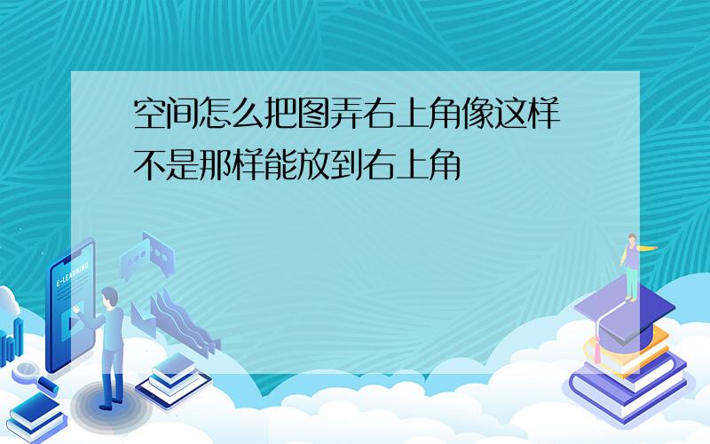 空间怎么把图弄右上角像这样 不是那样能放到右上角