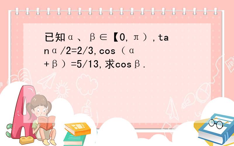 已知α、β∈【0,π）,tanα/2=2/3,cos（α+β）=5/13,求cosβ.