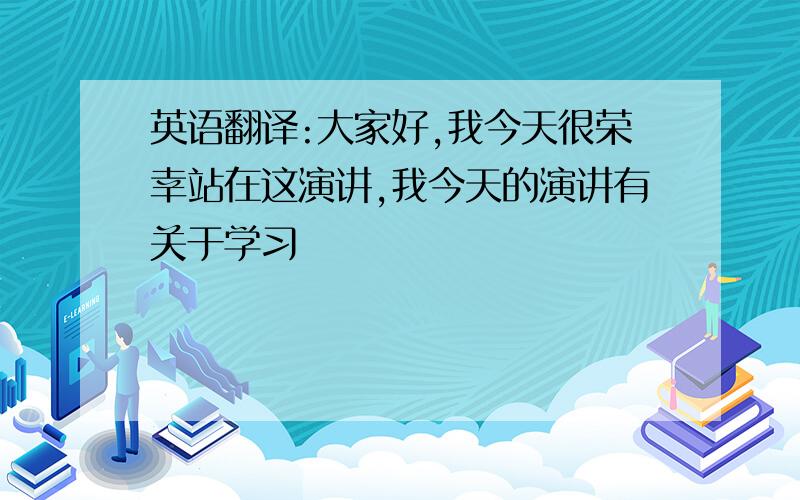 英语翻译:大家好,我今天很荣幸站在这演讲,我今天的演讲有关于学习