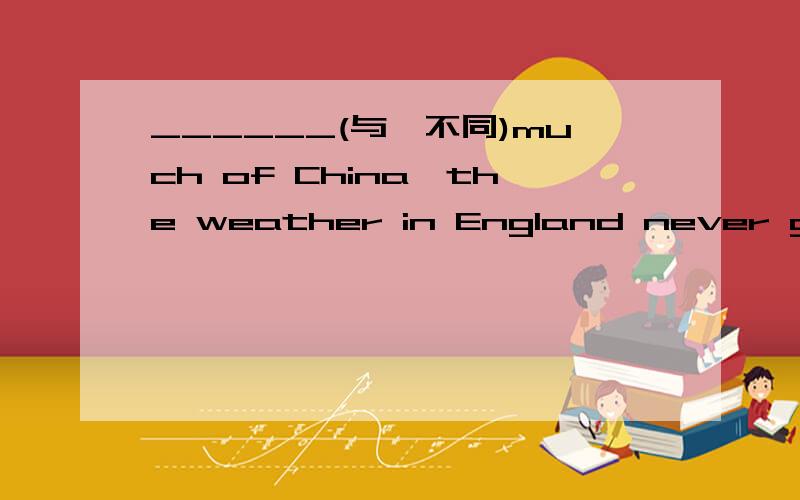 ______(与…不同)much of China,the weather in England never gets