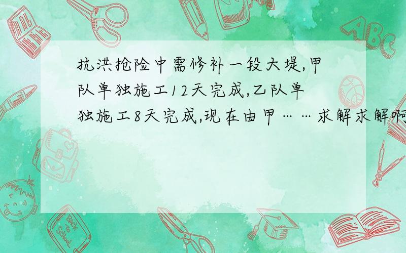 抗洪抢险中需修补一段大堤,甲队单独施工12天完成,乙队单独施工8天完成,现在由甲……求解求解啊=3=