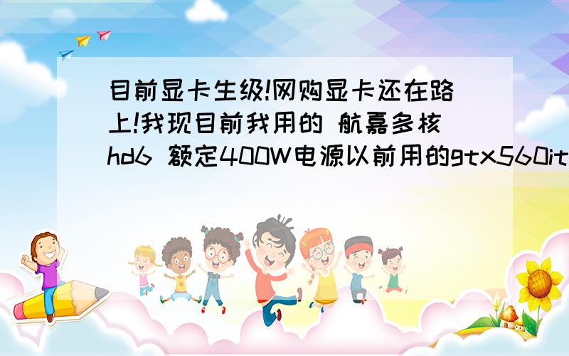 目前显卡生级!网购显卡还在路上!我现目前我用的 航嘉多核hd6 额定400W电源以前用的gtx560it 都能运行正常!