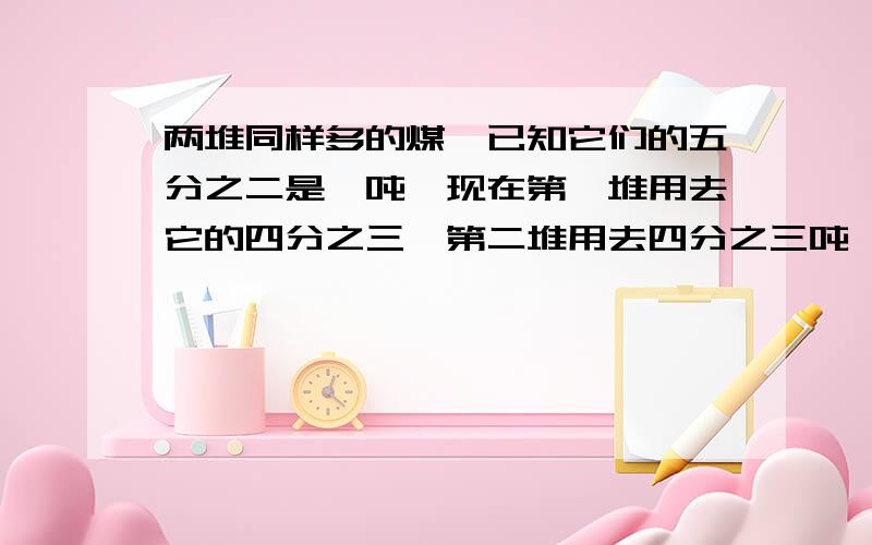 两堆同样多的煤,已知它们的五分之二是一吨,现在第一堆用去它的四分之三,第二堆用去四分之三吨,则剩下