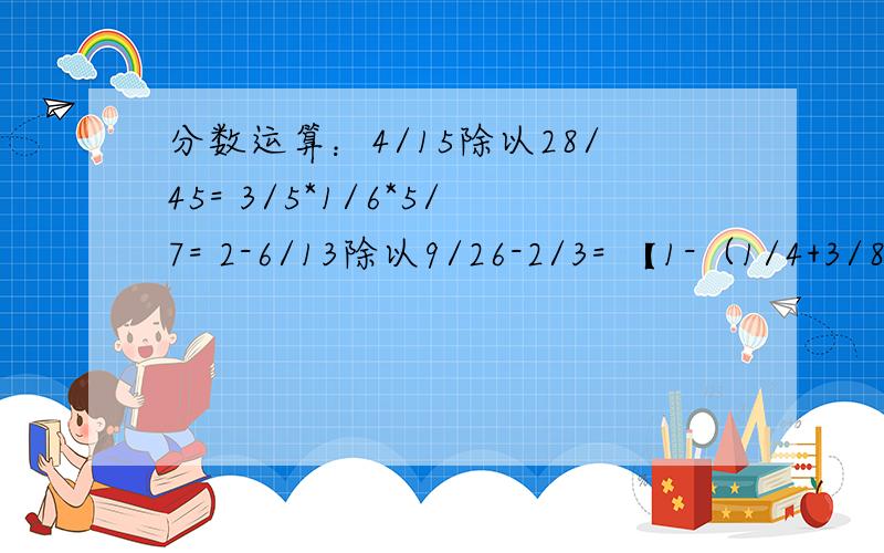 分数运算：4/15除以28/45= 3/5*1/6*5/7= 2-6/13除以9/26-2/3= 【1-（1/4+3/8