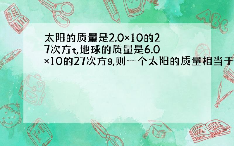 太阳的质量是2.0×10的27次方t,地球的质量是6.0×10的27次方g,则一个太阳的质量相当于（）地球的质量,