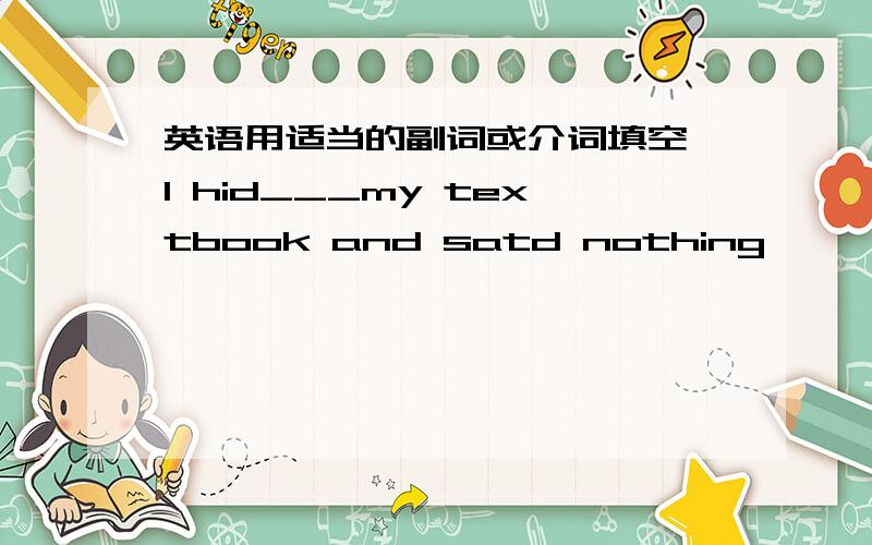 英语用适当的副词或介词填空 I hid___my textbook and satd nothing