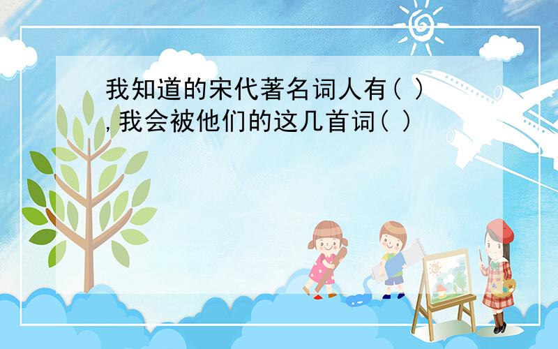 我知道的宋代著名词人有( ),我会被他们的这几首词( )