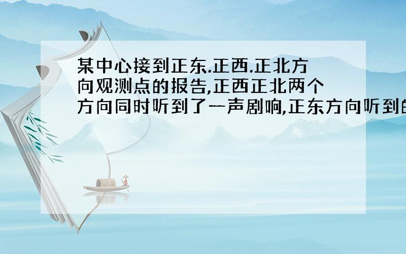 某中心接到正东.正西.正北方向观测点的报告,正西正北两个方向同时听到了一声剧响,正东方向听到的时间比其他两个方向观测点晚