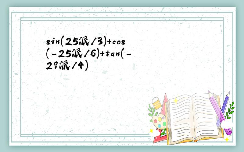 sin(25派/3)+cos(-25派/6)+tan(-29派/4)