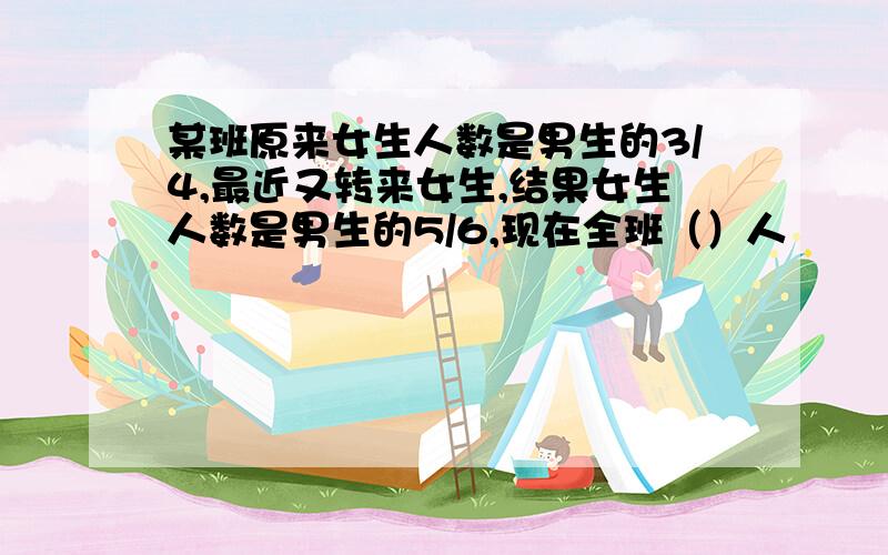 某班原来女生人数是男生的3/4,最近又转来女生,结果女生人数是男生的5/6,现在全班（）人