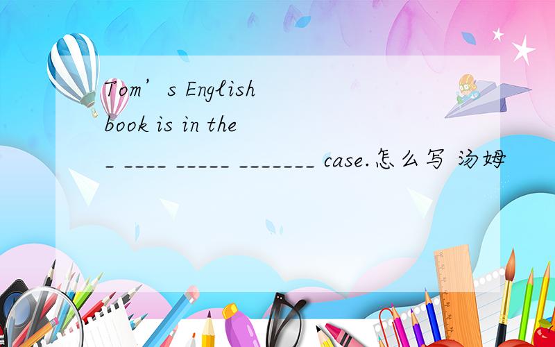 Tom’s English book is in the_ ____ _____ _______ case.怎么写 汤姆