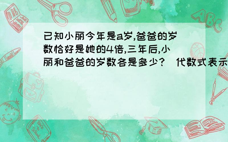 已知小丽今年是a岁,爸爸的岁数恰好是她的4倍,三年后,小丽和爸爸的岁数各是多少?（代数式表示）