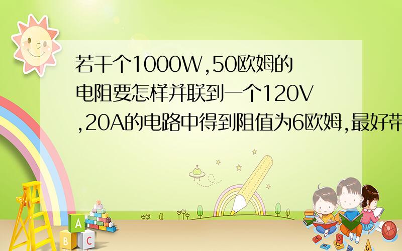 若干个1000W,50欧姆的电阻要怎样并联到一个120V,20A的电路中得到阻值为6欧姆,最好带有电路图或计算谢谢