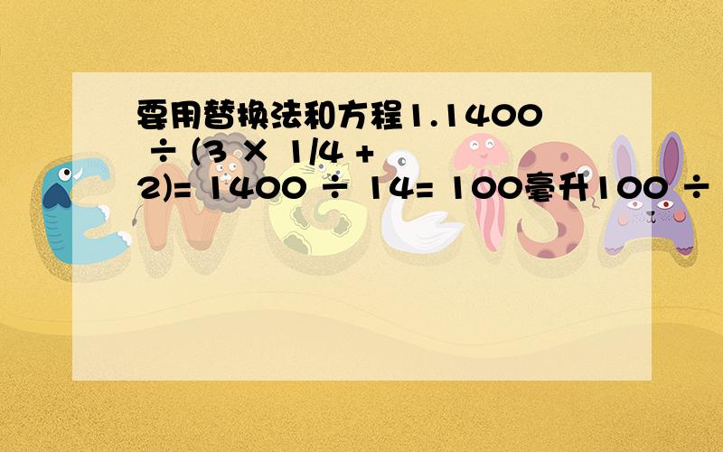 要用替换法和方程1.1400 ÷ (3 × 1/4 + 2)= 1400 ÷ 14= 100毫升100 ÷ 1/4 =