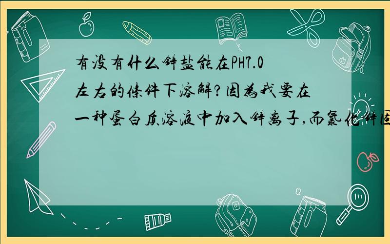 有没有什么锌盐能在PH7．0左右的条件下溶解?因为我要在一种蛋白质溶液中加入锌离子,而氯化锌固体在溶解的时候因为锌离子会