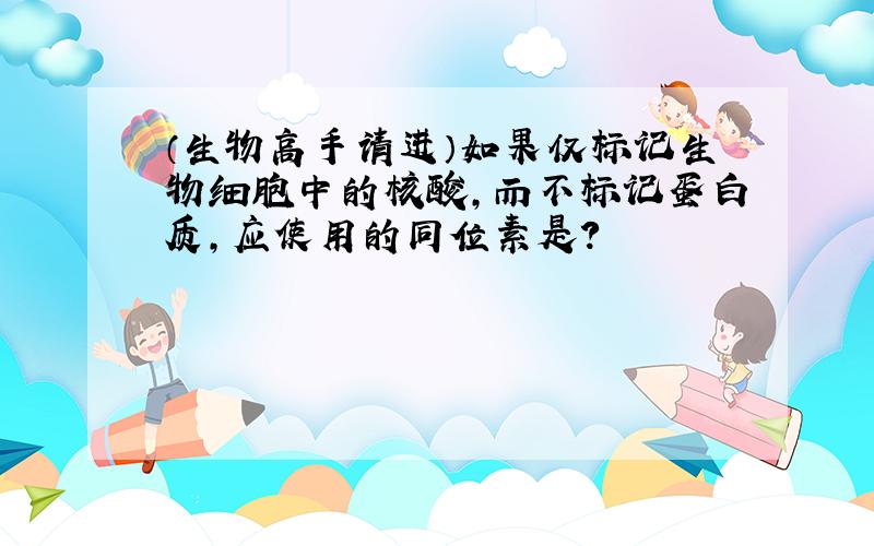 （生物高手请进）如果仅标记生物细胞中的核酸,而不标记蛋白质,应使用的同位素是?