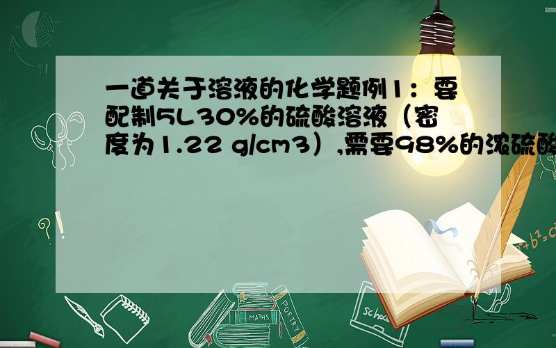 一道关于溶液的化学题例1：要配制5L30%的硫酸溶液（密度为1.22 g/cm3）,需要98%的浓硫酸（密度为1.84