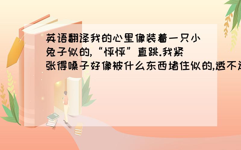 英语翻译我的心里像装着一只小兔子似的,“怦怦”直跳.我紧张得嗓子好像被什么东西堵住似的,透不过起来.按原句翻译