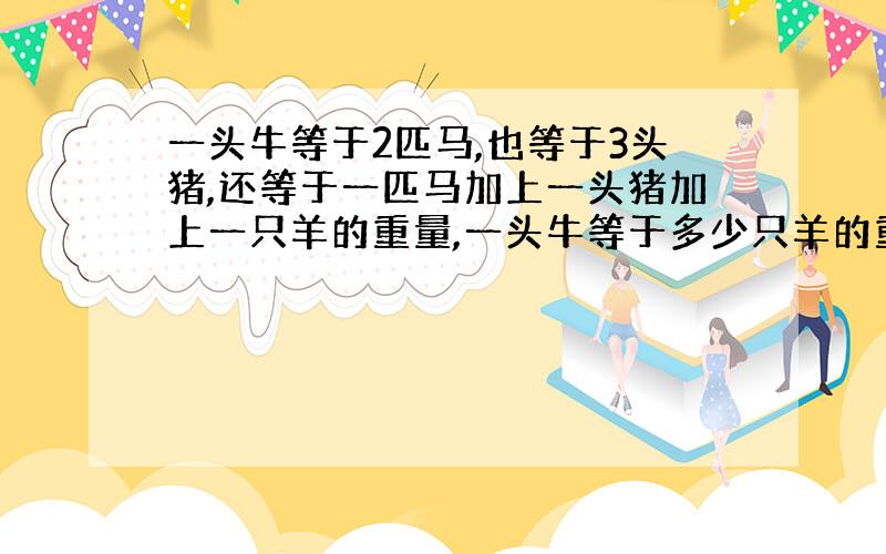 一头牛等于2匹马,也等于3头猪,还等于一匹马加上一头猪加上一只羊的重量,一头牛等于多少只羊的重量谢谢