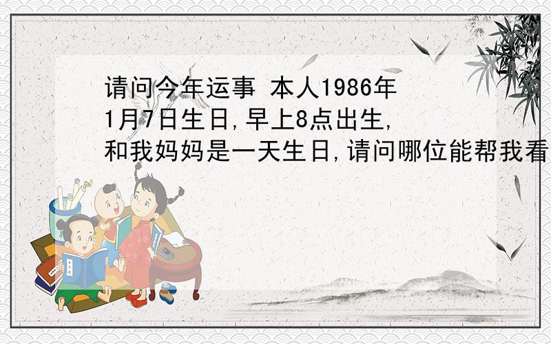 请问今年运事 本人1986年1月7日生日,早上8点出生,和我妈妈是一天生日,请问哪位能帮我看看我今年的运事如何啊,