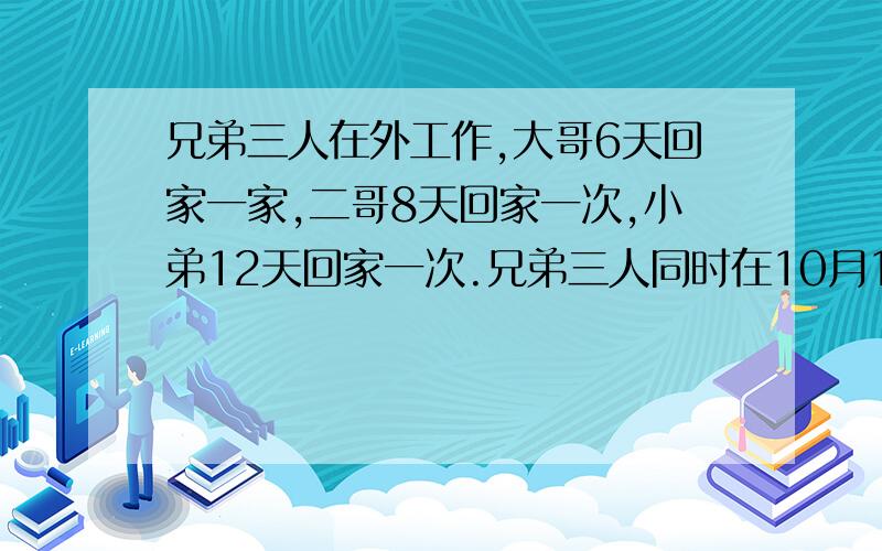 兄弟三人在外工作,大哥6天回家一家,二哥8天回家一次,小弟12天回家一次.兄弟三人同时在10月1日