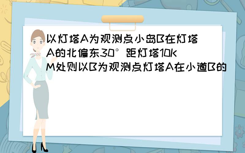 以灯塔A为观测点小岛B在灯塔A的北偏东30°距灯塔10KM处则以B为观测点灯塔A在小道B的（）方向距小道B（）处