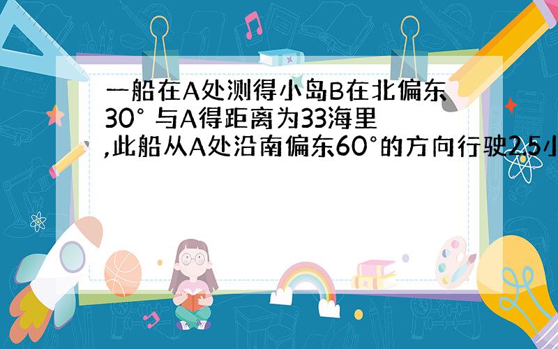 一船在A处测得小岛B在北偏东30° 与A得距离为33海里,此船从A处沿南偏东60°的方向行驶2.5小时后到达C处,此时测