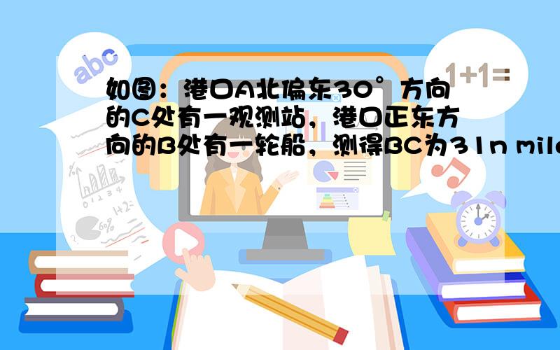 如图：港口A北偏东30°方向的C处有一观测站，港口正东方向的B处有一轮船，测得BC为31n mile，该轮船从B处沿正西