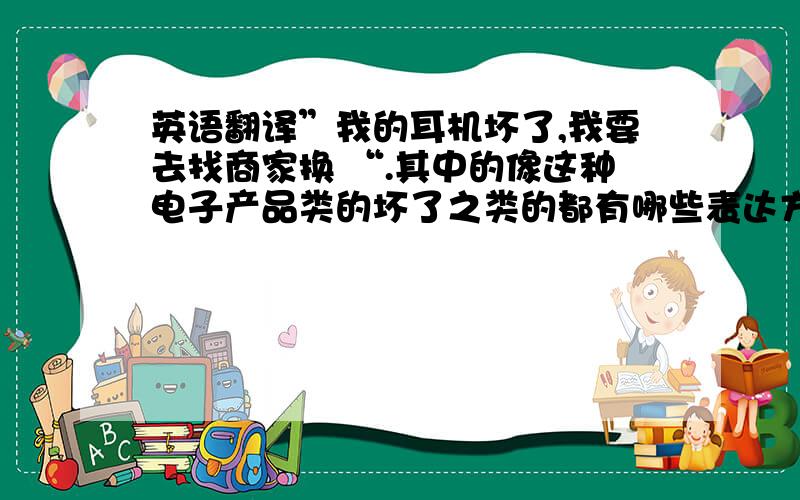 英语翻译”我的耳机坏了,我要去找商家换 “.其中的像这种电子产品类的坏了之类的都有哪些表达方式,请帮忙写出来,