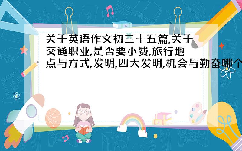 关于英语作文初三十五篇,关于交通职业,是否要小费,旅行地点与方式,发明,四大发明,机会与勤奋哪个更重要,抵制日货的观点,