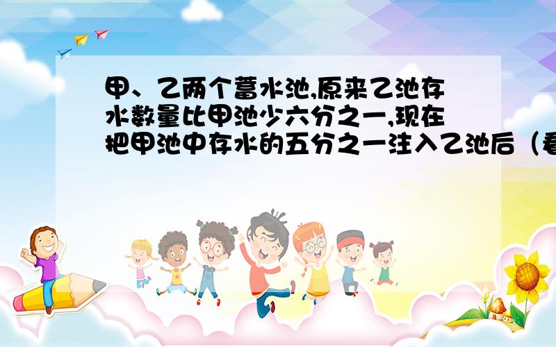 甲、乙两个蓄水池,原来乙池存水数量比甲池少六分之一,现在把甲池中存水的五分之一注入乙池后（看详细的)