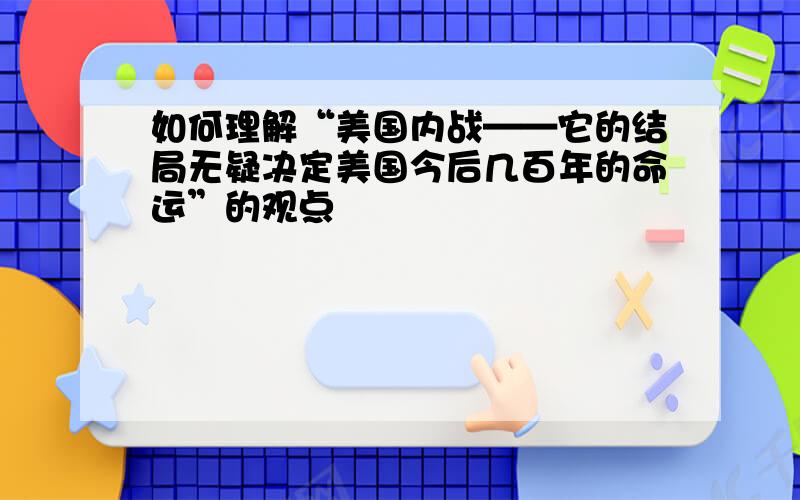 如何理解“美国内战——它的结局无疑决定美国今后几百年的命运”的观点