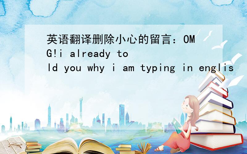 英语翻译删除小心的留言：OMG!i already told you why i am typing in englis