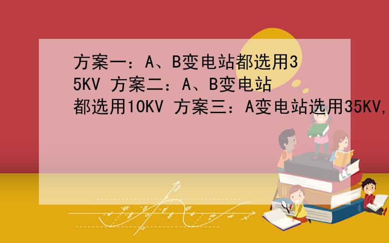 方案一：A、B变电站都选用35KV 方案二：A、B变电站都选用10KV 方案三：A变电站选用35KV,B变电站选用10K