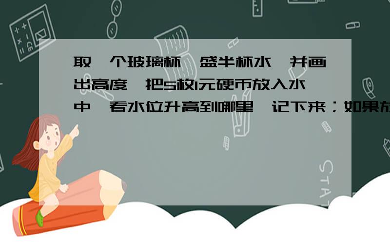 取一个玻璃杯,盛半杯水,并画出高度,把5枚1元硬币放入水中,看水位升高到哪里,记下来；如果放50枚1角硬