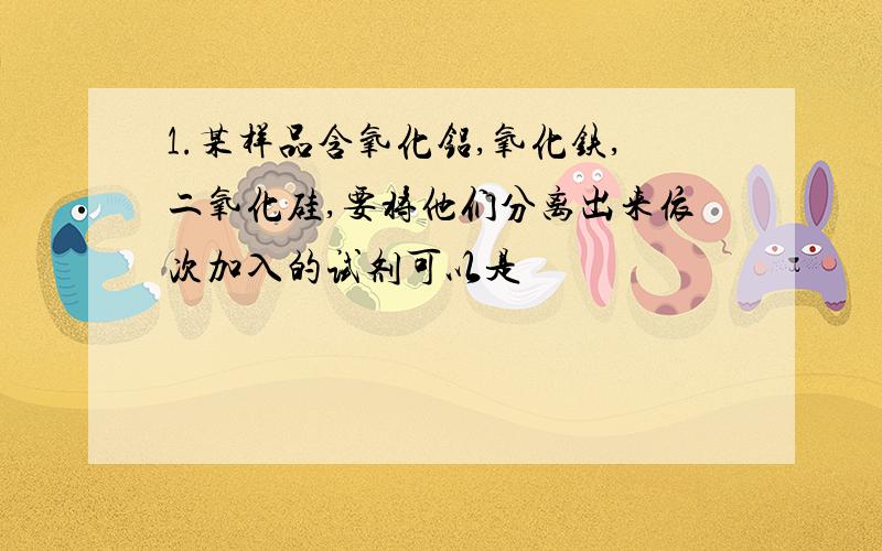 1.某样品含氧化铝,氧化铁,二氧化硅,要将他们分离出来依次加入的试剂可以是