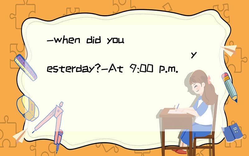 -when did you ____________ yesterday?-At 9:00 p.m.