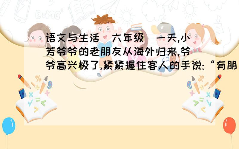 语文与生活(六年级)一天,小芳爷爷的老朋友从海外归来,爷爷高兴极了,紧紧握住客人的手说:“有朋自远方来,不亦乐乎!”你知